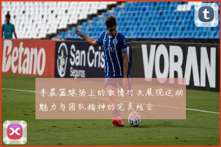 李晨篮球场上的激情对决展现运动魅力与团队精神的完美结合