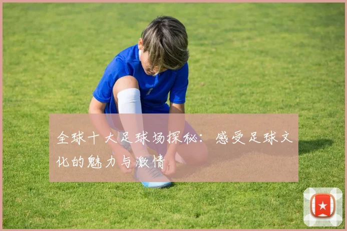 全球十大足球场探秘：感受足球文化的魅力与激情