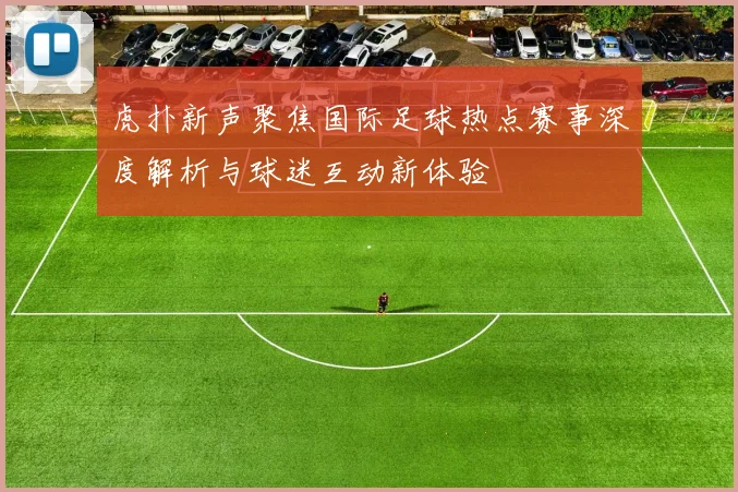 虎扑新声聚焦国际足球热点赛事深度解析与球迷互动新体验