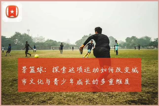 景篮球：探索这项运动如何改变城市文化与青少年成长的多重维度