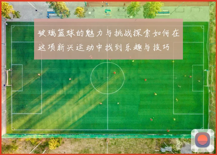 破璃篮球的魅力与挑战探索如何在这项新兴运动中找到乐趣与技巧