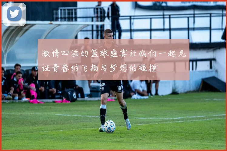 激情四溢的篮球盛宴让我们一起见证青春的飞扬与梦想的碰撞