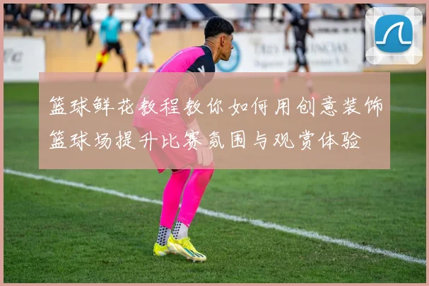 篮球鲜花教程教你如何用创意装饰篮球场提升比赛氛围与观赏体验