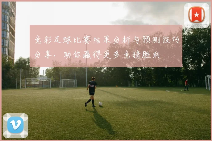 竞彩足球比赛结果分析与预测技巧分享，助你赢得更多竞猜胜利