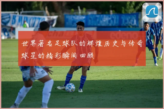 世界著名足球队的辉煌历史与传奇球星的精彩瞬间回顾
