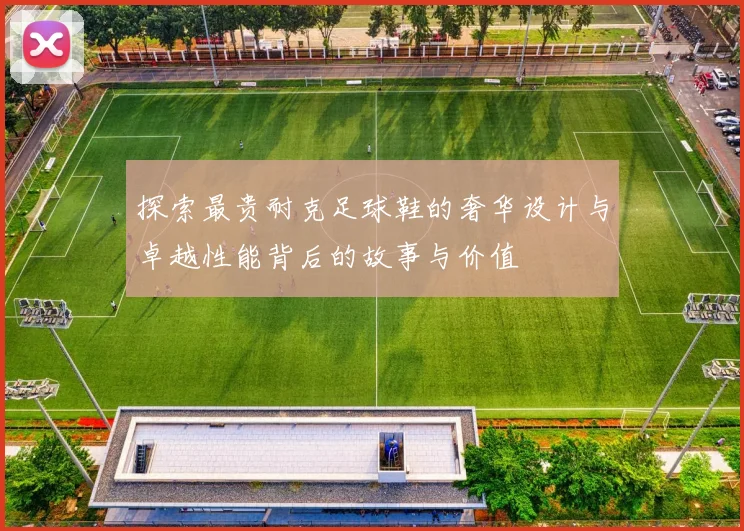 探索最贵耐克足球鞋的奢华设计与卓越性能背后的故事与价值