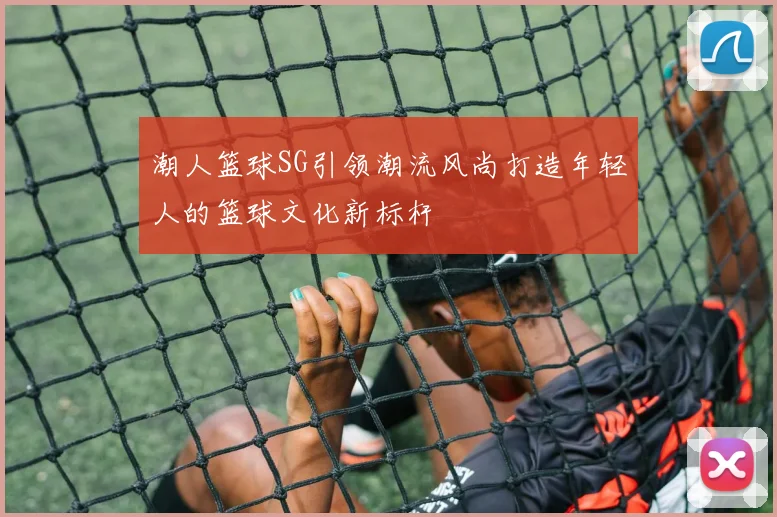 潮人篮球SG引领潮流风尚打造年轻人的篮球文化新标杆