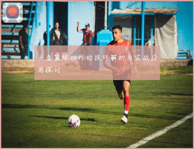 头盔篮球动作的技巧解析与实战应用探讨