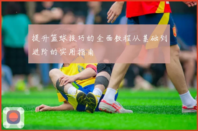 提升篮球技巧的全面教程从基础到进阶的实用指南