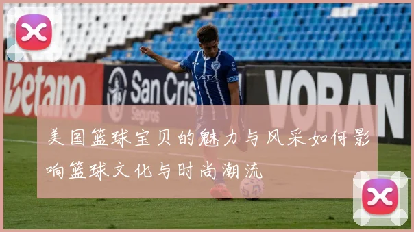 美国篮球宝贝的魅力与风采如何影响篮球文化与时尚潮流