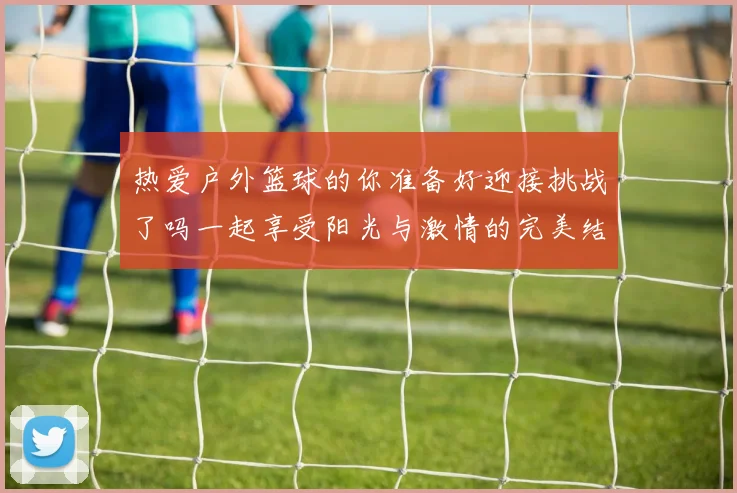 热爱户外篮球的你准备好迎接挑战了吗一起享受阳光与激情的完美结合