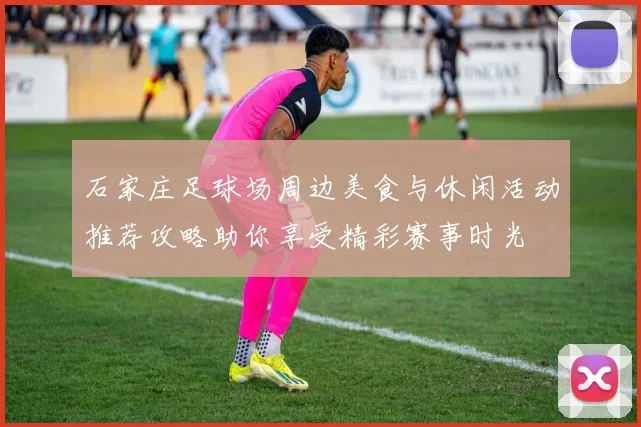 石家庄足球场周边美食与休闲活动推荐攻略助你享受精彩赛事时光