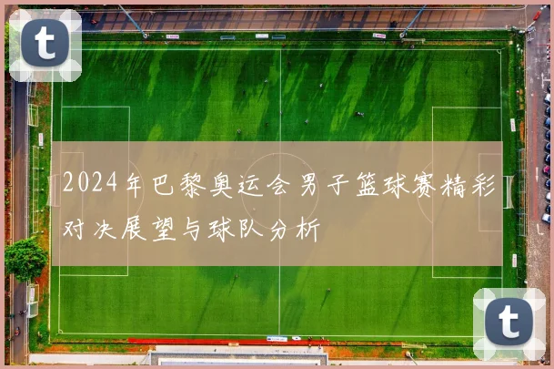 2024年巴黎奥运会男子篮球赛精彩对决展望与球队分析